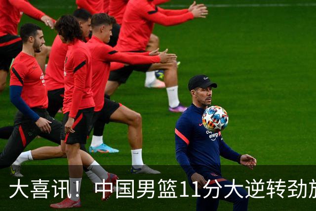 大喜讯！中国男篮11分大逆转劲旅，他得分最高：18分，祝贺郭士强